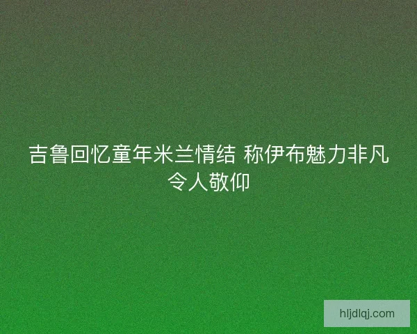 吉鲁回忆童年米兰情结 称伊布魅力非凡令人敬仰