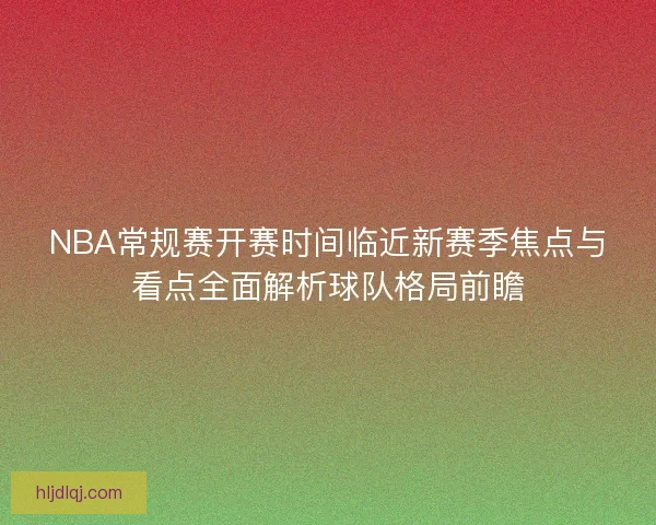 NBA常规赛开赛时间临近新赛季焦点与看点全面解析球队格局前瞻