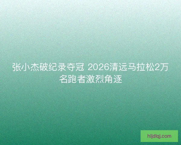 张小杰破纪录夺冠 2026清远马拉松2万名跑者激烈角逐