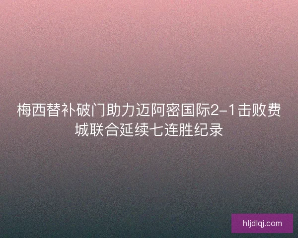 梅西替补破门助力迈阿密国际2-1击败费城联合延续七连胜纪录