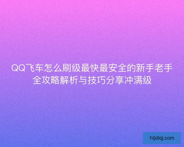 QQ飞车怎么刷级最快最安全的新手老手全攻略解析与技巧分享冲满级