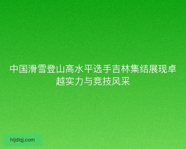 中国滑雪登山高水平选手吉林集结展现卓越实力与竞技风采