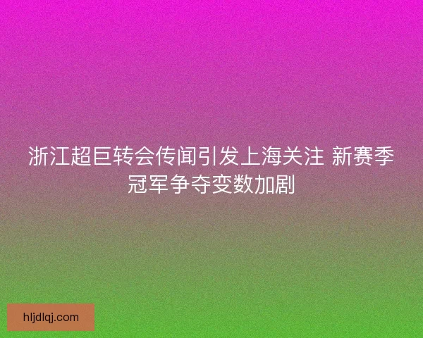 浙江超巨转会传闻引发上海关注 新赛季冠军争夺变数加剧