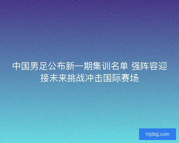中国男足公布新一期集训名单 强阵容迎接未来挑战冲击国际赛场