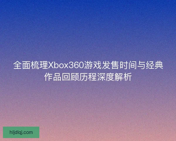 全面梳理Xbox360游戏发售时间与经典作品回顾历程深度解析