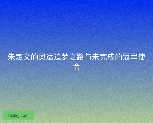 朱定文的奥运追梦之路与未完成的冠军使命
