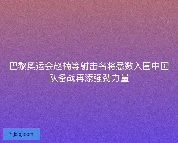 巴黎奥运会赵楠等射击名将悉数入围中国队备战再添强劲力量