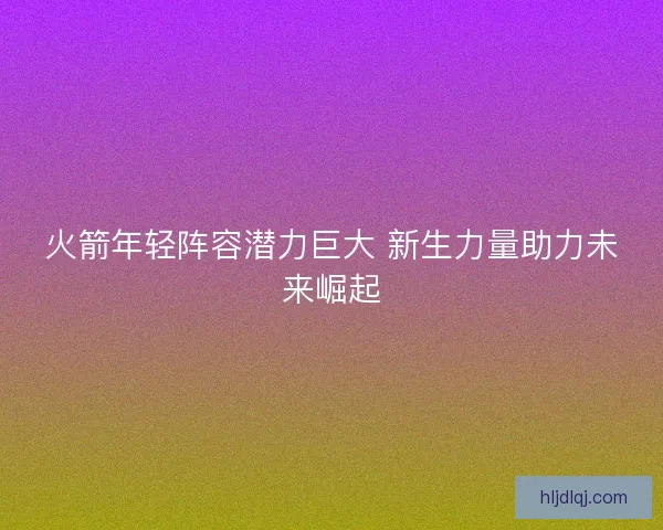 火箭年轻阵容潜力巨大 新生力量助力未来崛起