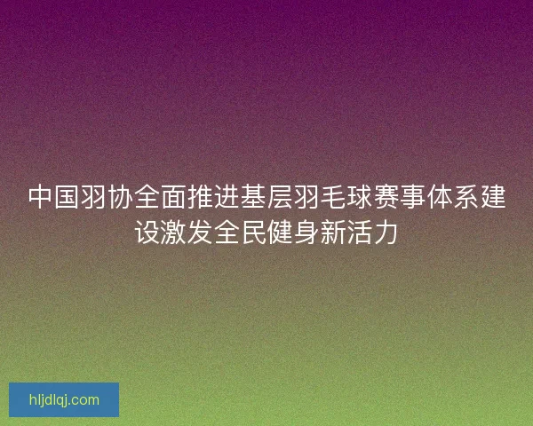 中国羽协全面推进基层羽毛球赛事体系建设激发全民健身新活力