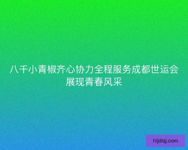 八千小青椒齐心协力全程服务成都世运会展现青春风采