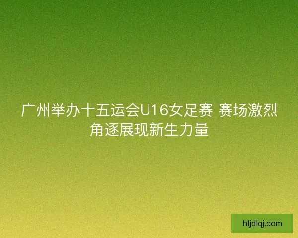 广州举办十五运会U16女足赛 赛场激烈角逐展现新生力量