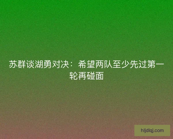 苏群谈湖勇对决：希望两队至少先过第一轮再碰面