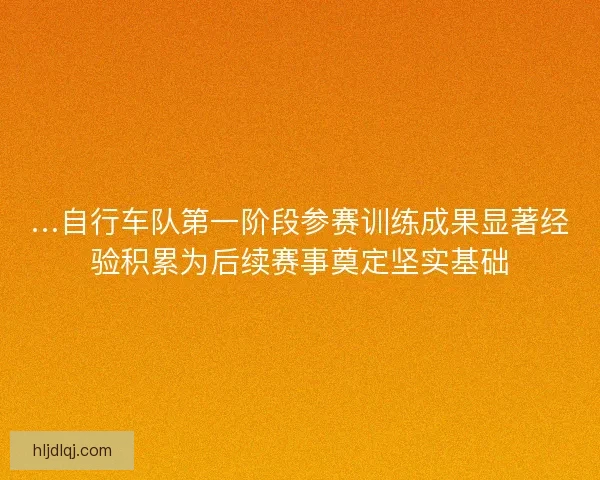 …自行车队第一阶段参赛训练成果显著经验积累为后续赛事奠定坚实基础