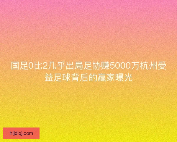 国足0比2几乎出局足协赚5000万杭州受益足球背后的赢家曝光