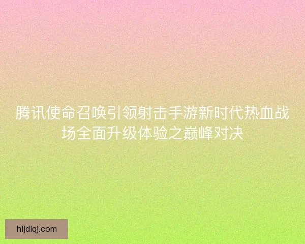 腾讯使命召唤引领射击手游新时代热血战场全面升级体验之巅峰对决
