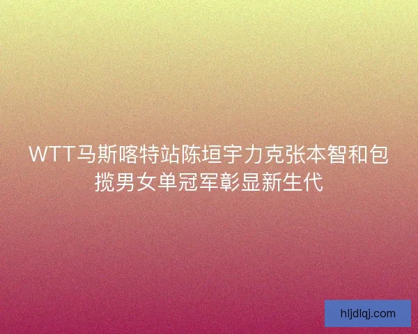 WTT马斯喀特站陈垣宇力克张本智和包揽男女单冠军彰显新生代