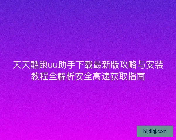 天天酷跑uu助手下载最新版攻略与安装教程全解析安全高速获取指南