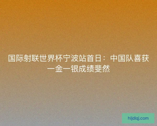 国际射联世界杯宁波站首日：中国队喜获一金一银成绩斐然