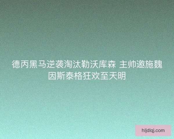 德丙黑马逆袭淘汰勒沃库森 主帅邀施魏因斯泰格狂欢至天明
